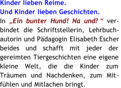 Kinder lieben Reime. Und Kinder lieben Geschichten. In   Ein bunter Hund! Na und?  ver - bindet die  Schriftstellerin, Lehrbuch - autorin und Pdagogin  Elisabeth Esch er beides und schafft mit jeder der  gereimten  Tiergeschichten eine eigene  kleine Welt, die die Kinder zum Trumen und Nachdenken, zum Mit - fhlen und  Mitlachen bringt.