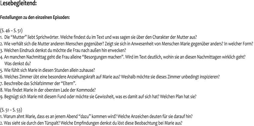 Lesebegleitend:   Festellungen zu den einzelnen Episoden:   (S. 46 – S. 51) 1.  Die “Mutter” liebt Sprichwörter. Welche findest du im Text und was sagen sie über den Charakter der Mutter aus? 2. Wie verhält sich die Mutter anderen Menschen gegenüber? Zeigt sie sich in Anwesenheit von Menschen Marie gegenüber anders? In welcher Form?  3. Welchen Eindruck denkst du möchte die Frau nach außen hin erwecken? 4. An manchen Nachmittag geht die Frau alleine “Besorgungen machen”. Wird im Text deutlich, wohin sie an diesen Nachmittagen wirklich geht?       Was denkst du? 5. Wie fühlt sich Marie in diesen Stunden allein zuhause? 6. Welches Zimmer übt eine besondere Anziehungskraft auf Marie aus? Weshalb möchte sie dieses Zimmer unbedingt inspizieren? 7. Beschreibe das Schlafzimmer der “Eltern”. 8. Was findet Marie in der obersten Lade der Kommode? 9. Begnügt sich Marie mit diesem Fund oder möchte sie Gewissheit, was es damit auf sich hat? Welchen Plan hat sie?  (S. 51 – S. 53) 1. Warum ahnt Marie, dass es an jenem Abend “dazu” kommen wird? Welche Anzeichen deuten für sie darauf hin?  2. Was sieht sie durch den Türspalt? Welche Empfindungen denkst du löst diese Beobachtung bei Marie aus?
