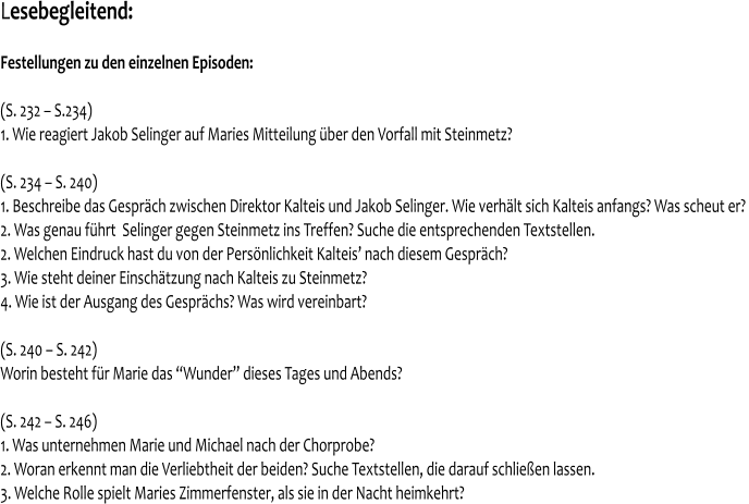 Lesebegleitend:   Festellungen zu den einzelnen Episoden:   (S. 232 – S.234) 1. Wie reagiert Jakob Selinger auf Maries Mitteilung über den Vorfall mit Steinmetz?  (S. 234 – S. 240) 1. Beschreibe das Gespräch zwischen Direktor Kalteis und Jakob Selinger. Wie verhält sich Kalteis anfangs? Was scheut er?  2. Was genau führt  Selinger gegen Steinmetz ins Treffen? Suche die entsprechenden Textstellen. 2. Welchen Eindruck hast du von der Persönlichkeit Kalteis’ nach diesem Gespräch? 3. Wie steht deiner Einschätzung nach Kalteis zu Steinmetz? 4. Wie ist der Ausgang des Gesprächs? Was wird vereinbart?  (S. 240 – S. 242) Worin besteht für Marie das “Wunder” dieses Tages und Abends?  (S. 242 – S. 246) 1. Was unternehmen Marie und Michael nach der Chorprobe? 2. Woran erkennt man die Verliebtheit der beiden? Suche Textstellen, die darauf schließen lassen. 3. Welche Rolle spielt Maries Zimmerfenster, als sie in der Nacht heimkehrt?