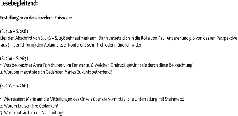 Lesebegleitend:   Festellungen zu den einzelnen Episoden:   (S. 246 – S. 258) Lies den Abschnitt von S. 246 – S. 258 sehr aufmerksam. Dann versetz dich in die Rolle von Paul Angerer und gib von dessen Perspektive   aus (in der Ichform) den Ablauf dieser Konferenz schriftlich oder mündlich wider.  (S. 260 – S. 263) 1. Was beobachtet Anna Forsthuber vom Fenster aus? Welchen Eindruck gewinnt sie durch diese Beobachtung? 2. Worüber macht sie sich Gedanken Maries Zukunft betreffend?  (S. 263 – S. 266)  1. Wie reagiert Marie auf die Mitteilungen des Onkels über die vormittägliche Unterredung mit Steinmetz? 2. Worum kreisen ihre Gedanken? 3. Was plant sie für den Nachmittag?